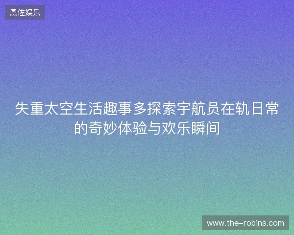 失重太空生活趣事多探索宇航员在轨日常的奇妙体验与欢乐瞬间